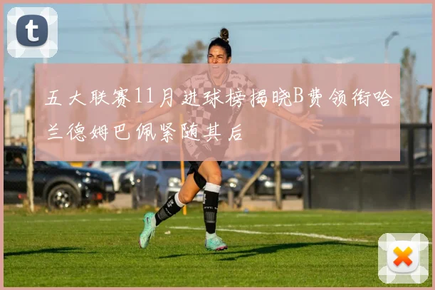 五大联赛11月进球榜揭晓B费领衔哈兰德姆巴佩紧随其后