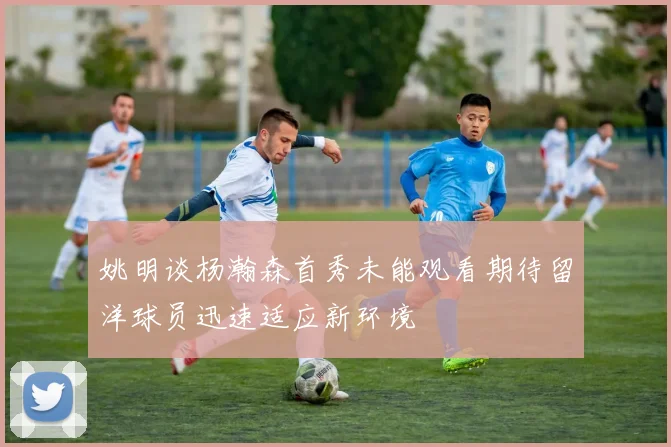 姚明谈杨瀚森首秀未能观看期待留洋球员迅速适应新环境
