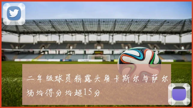 二年级球员崭露头角卡斯尔与萨尔场均得分均超15分