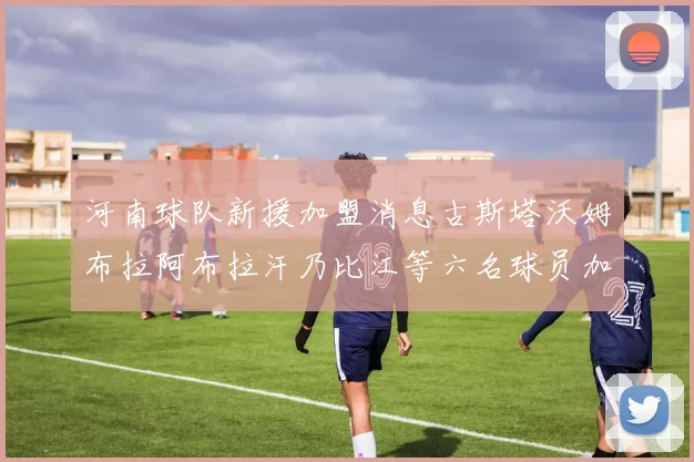 河南球队新援加盟消息古斯塔沃姆布拉阿布拉汗乃比江等六名球员加入