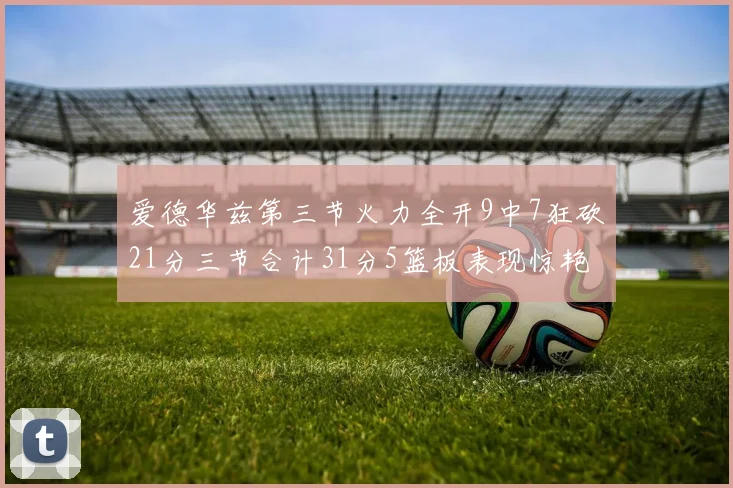 爱德华兹第三节火力全开9中7狂砍21分三节合计31分5篮板表现惊艳