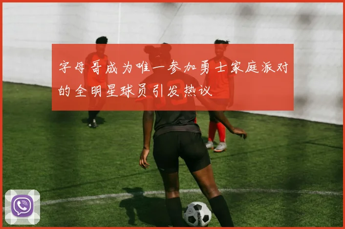 字母哥成为唯一参加勇士家庭派对的全明星球员引发热议