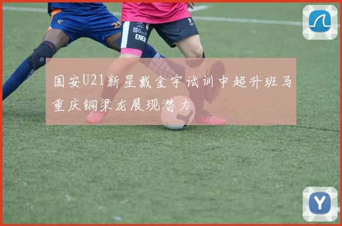 国安U21新星戴金宇试训中超升班马重庆铜梁龙展现潜力