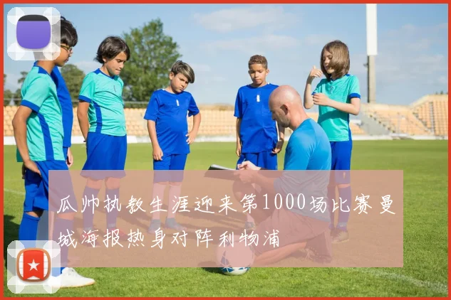 瓜帅执教生涯迎来第1000场比赛曼城海报热身对阵利物浦