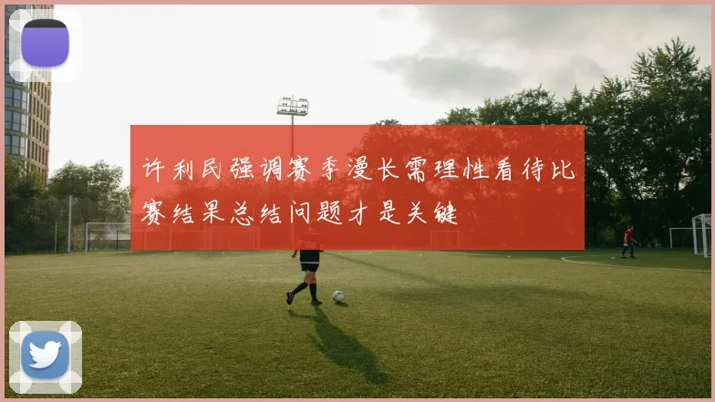 许利民强调赛季漫长需理性看待比赛结果总结问题才是关键