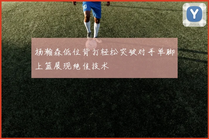 杨瀚森低位背打轻松突破对手单脚上篮展现绝佳技术