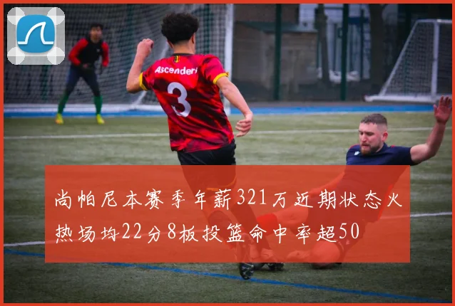 尚帕尼本赛季年薪321万近期状态火热场均22分8板投篮命中率超50