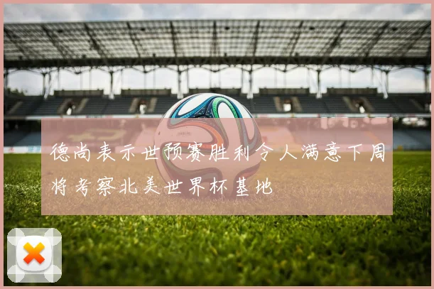 德尚表示世预赛胜利令人满意下周将考察北美世界杯基地