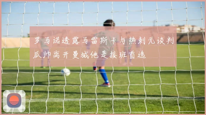 罗马诺透露马雷斯卡与热刺无谈判瓜帅离开曼城他是接班首选