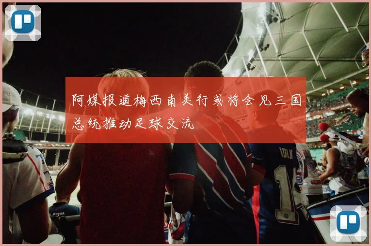 阿媒报道梅西南美行或将会见三国总统推动足球交流
