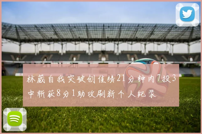 林葳自我突破创佳绩21分钟内7投3中斩获8分1助攻刷新个人纪录