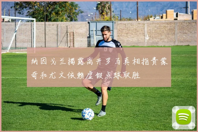 纳因戈兰揭露离开罗马真相指责蒙奇和尤文依赖虚假点球取胜