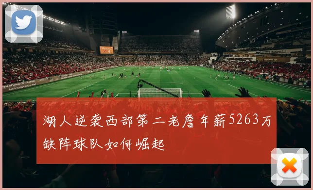 湖人逆袭西部第二老詹年薪5263万缺阵球队如何崛起