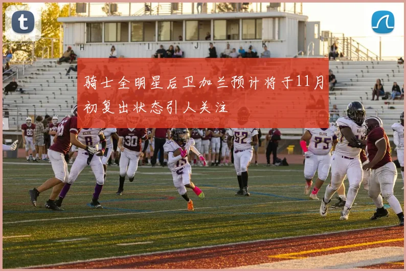 骑士全明星后卫加兰预计将于11月初复出状态引人关注