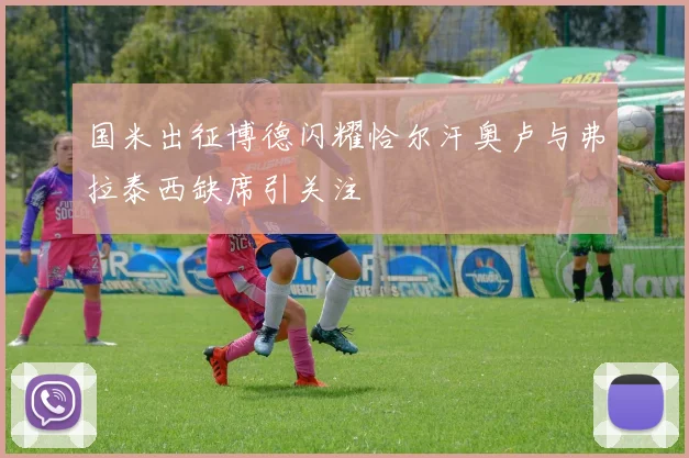 国米出征博德闪耀恰尔汗奥卢与弗拉泰西缺席引关注
