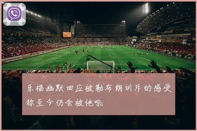 乐福幽默回应被勒布朗训斥的感受称至今仍会被他吼
