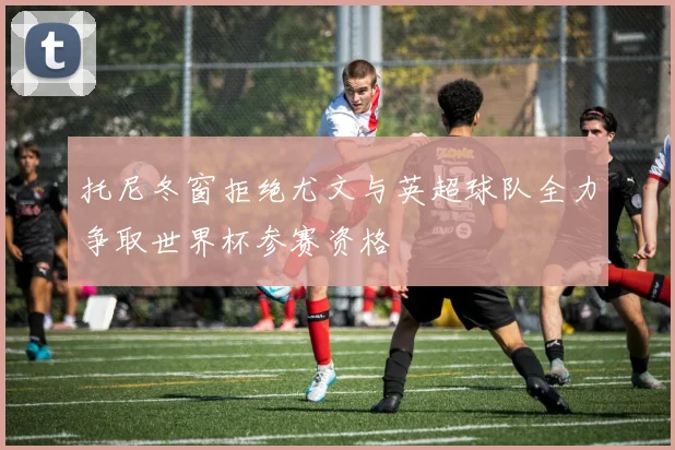 托尼冬窗拒绝尤文与英超球队全力争取世界杯参赛资格