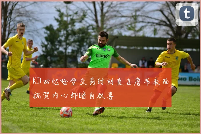 KD回忆哈登交易时刻直言詹韦表面祝贺内心却暗自欢喜