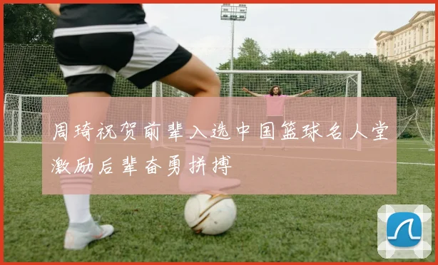 周琦祝贺前辈入选中国篮球名人堂激励后辈奋勇拼搏