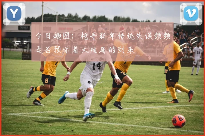 今日趣图：枪手新年传统失误频频是否预示着大结局的到来