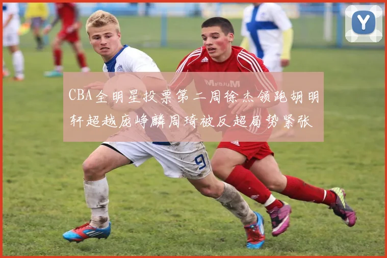 CBA全明星投票第二周徐杰领跑胡明轩超越庞峥麟周琦被反超局势紧张