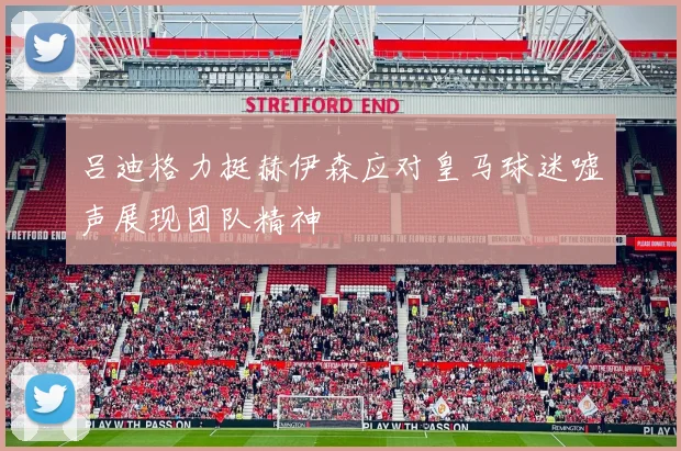吕迪格力挺赫伊森应对皇马球迷嘘声展现团队精神