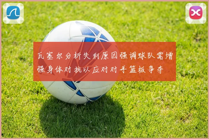 瓦塞尔分析失利原因强调球队需增强身体对抗以应对对手篮板争夺