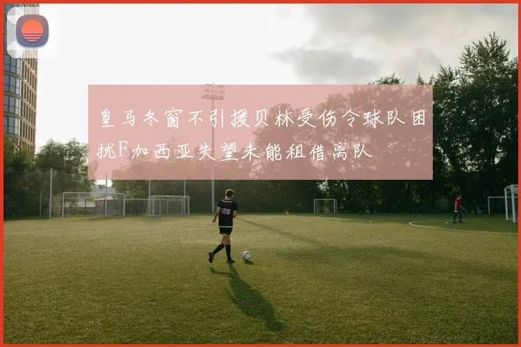 皇马冬窗不引援贝林受伤令球队困扰F加西亚失望未能租借离队