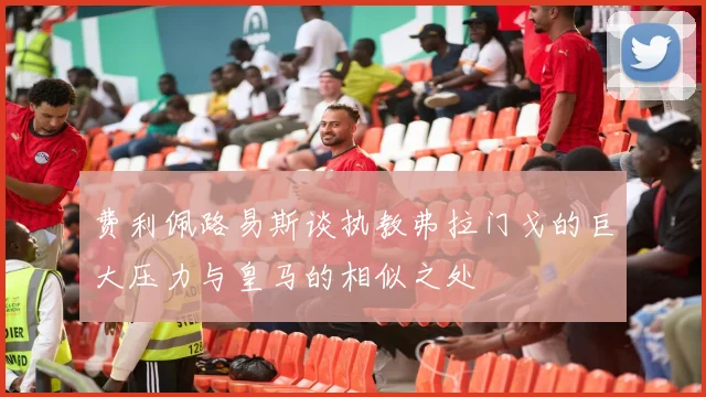费利佩路易斯谈执教弗拉门戈的巨大压力与皇马的相似之处