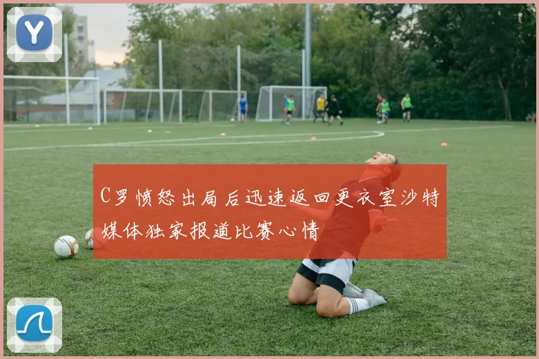 C罗愤怒出局后迅速返回更衣室沙特媒体独家报道比赛心情