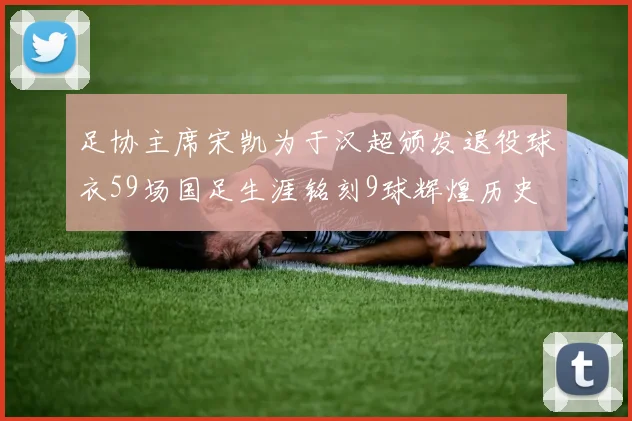 足协主席宋凯为于汉超颁发退役球衣59场国足生涯铭刻9球辉煌历史