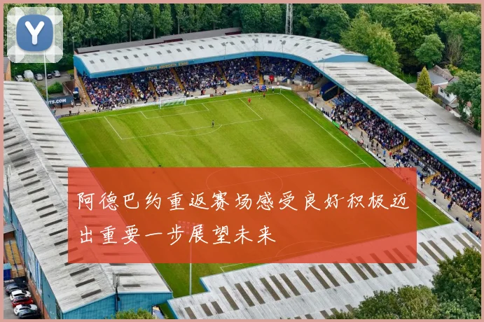 阿德巴约重返赛场感受良好积极迈出重要一步展望未来