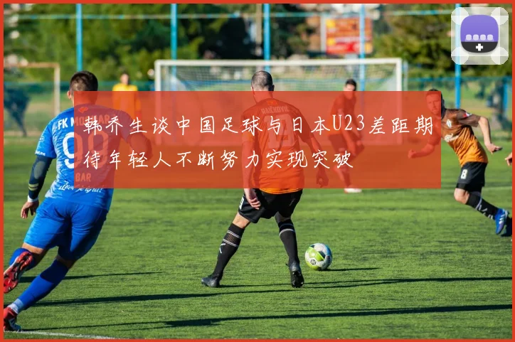 韩乔生谈中国足球与日本U23差距期待年轻人不断努力实现突破