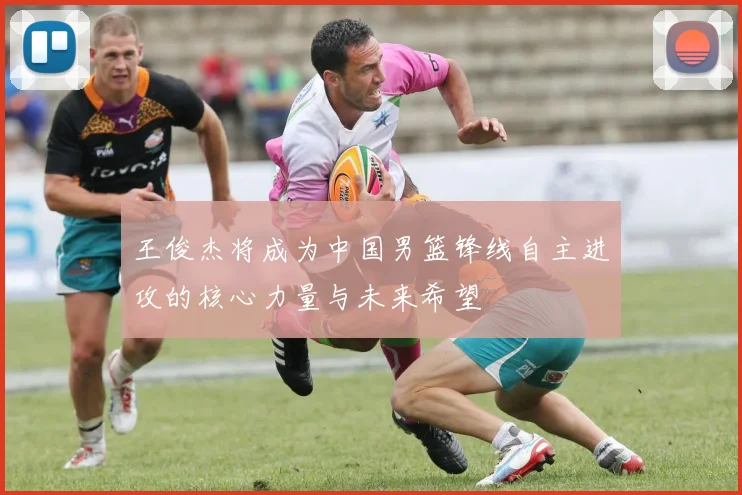 王俊杰将成为中国男篮锋线自主进攻的核心力量与未来希望