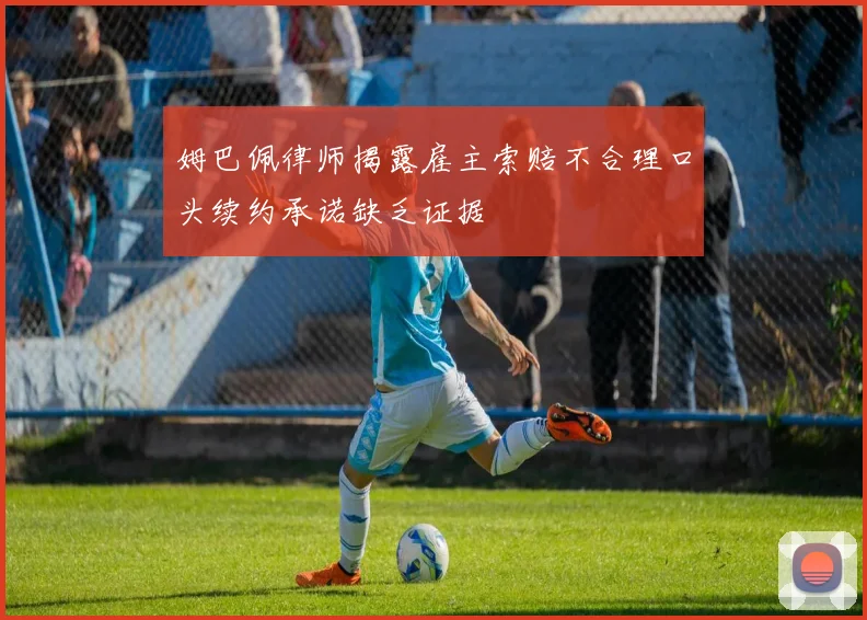 姆巴佩律师揭露雇主索赔不合理口头续约承诺缺乏证据
