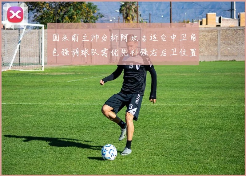 国米前主帅分析阿坎吉适合中卫角色强调球队需优先补强右后卫位置