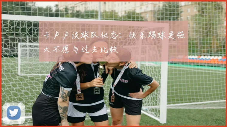 卡卢卢谈球队状态：快乐踢球更强大不愿与过去比较