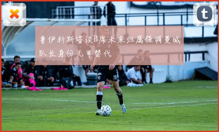 鲁伊科斯塔谈B席未来归属强调曼城队长身份无可替代