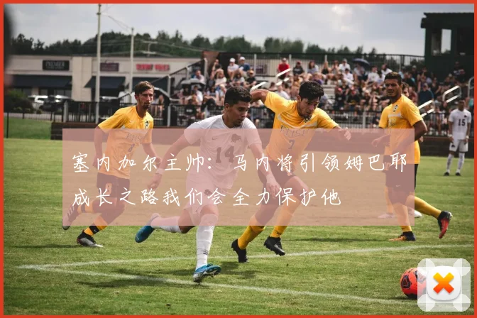 塞内加尔主帅：马内将引领姆巴耶成长之路我们会全力保护他