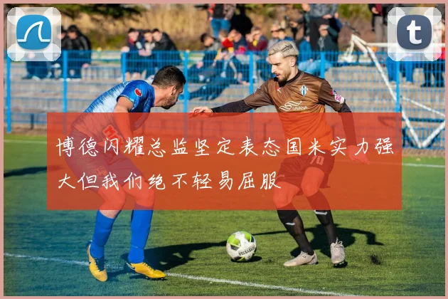 博德闪耀总监坚定表态国米实力强大但我们绝不轻易屈服