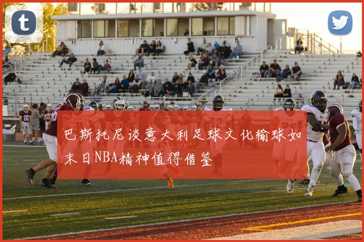 巴斯托尼谈意大利足球文化输球如末日NBA精神值得借鉴