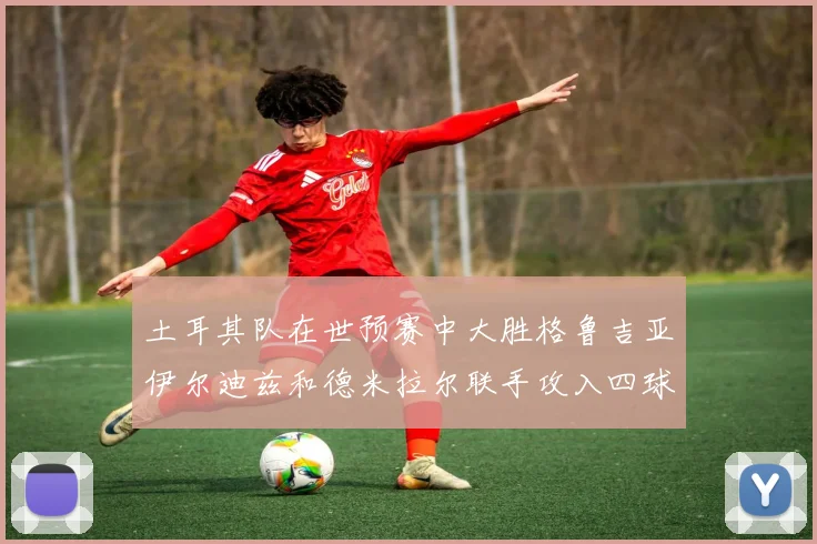土耳其队在世预赛中大胜格鲁吉亚伊尔迪兹和德米拉尔联手攻入四球