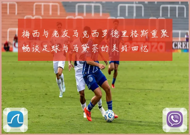 梅西与老友马克西罗德里格斯重聚畅谈足球与马黛茶的美好回忆
