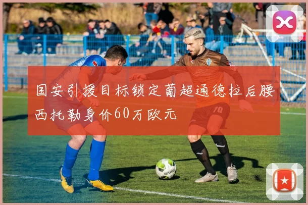 国安引援目标锁定葡超通德拉后腰西托勒身价60万欧元